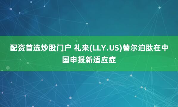 配资首选炒股门户 礼来(LLY.US)替尔泊肽在中国申报新适应症