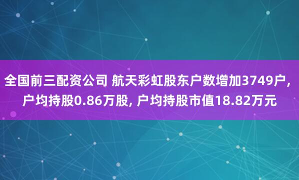 全国前三配资公司 航天彩虹股东户数增加3749户, 户均持股0.86万股, 户均持股市值18.82万元