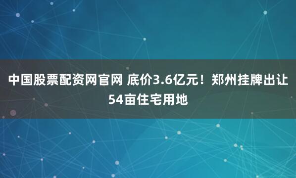 中国股票配资网官网 底价3.6亿元！郑州挂牌出让54亩住宅用地