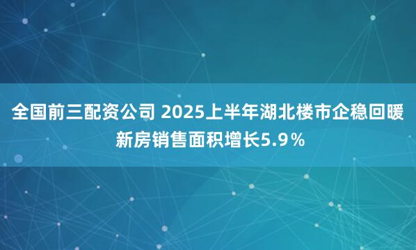 全国前三配资公司 2025上半年湖北楼市企稳回暖 新房销售面积增长5.9％