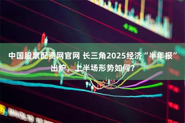 中国股票配资网官网 长三角2025经济“半年报”出炉，上半场形势如何？