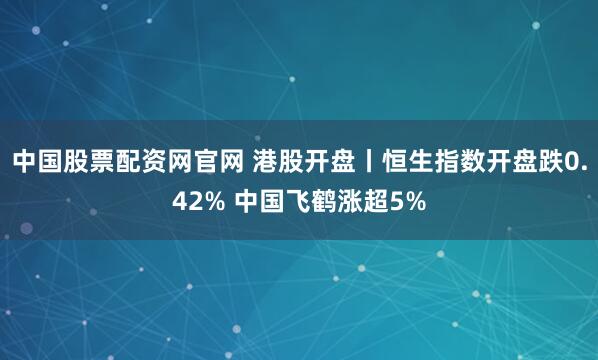 中国股票配资网官网 港股开盘丨恒生指数开盘跌0.42% 中国飞鹤涨超5%