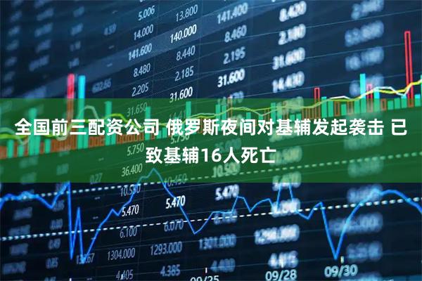 全国前三配资公司 俄罗斯夜间对基辅发起袭击 已致基辅16人死亡