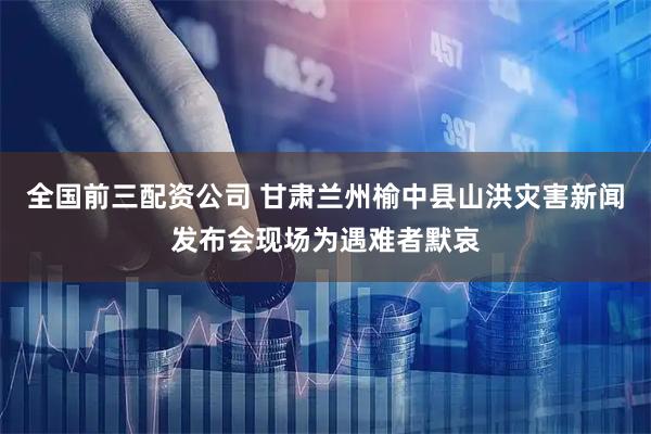 全国前三配资公司 甘肃兰州榆中县山洪灾害新闻发布会现场为遇难者默哀