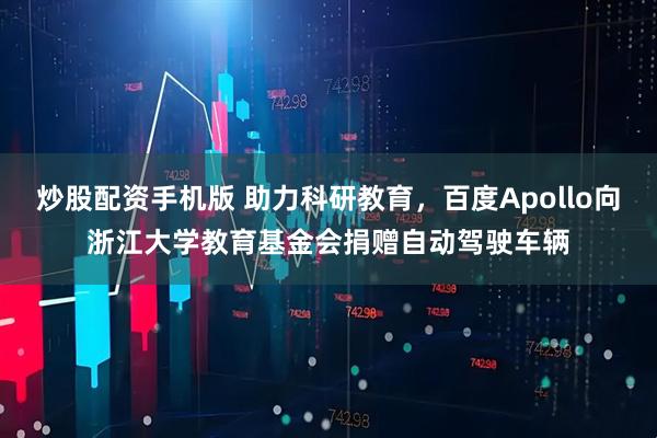 炒股配资手机版 助力科研教育，百度Apollo向浙江大学教育基金会捐赠自动驾驶车辆
